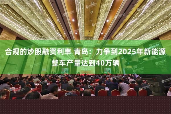 合规的炒股融资利率 青岛：力争到2025年新能源整车产量达到40万辆