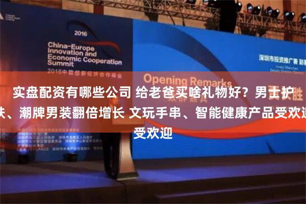 实盘配资有哪些公司 给老爸买啥礼物好？男士护肤、潮牌男装翻倍增长 文玩手串、智能健康产品受欢迎