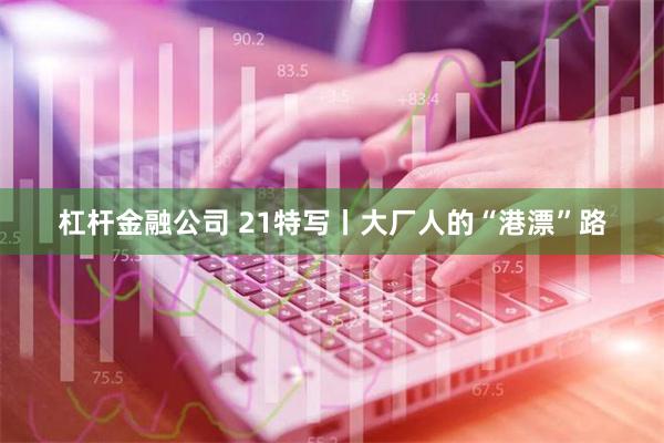 杠杆金融公司 21特写丨大厂人的“港漂”路