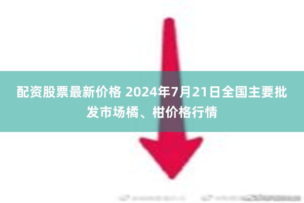 配资股票最新价格 2024年7月21日全国主要批发市场橘、柑价格行情