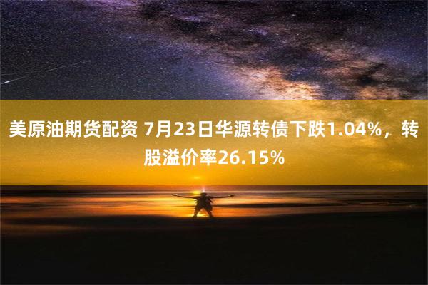 美原油期货配资 7月23日华源转债下跌1.04%，转股溢价率26.15%