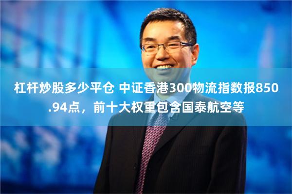 杠杆炒股多少平仓 中证香港300物流指数报850.94点，前十大权重包含国泰航空等