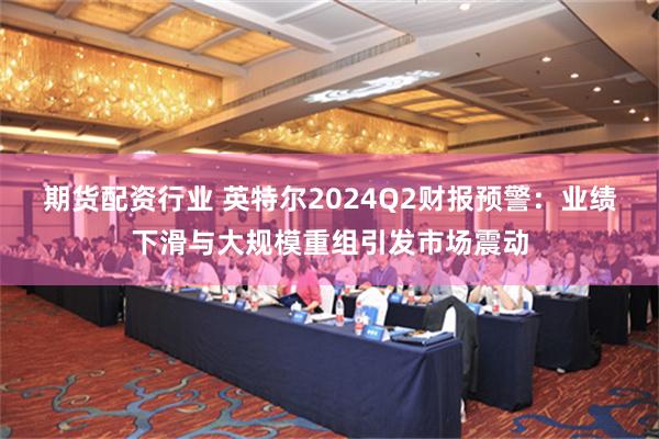 期货配资行业 英特尔2024Q2财报预警：业绩下滑与大规模重组引发市场震动