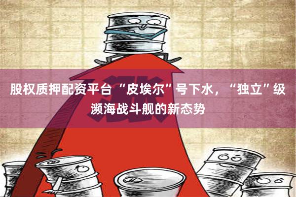 股权质押配资平台 “皮埃尔”号下水，“独立”级濒海战斗舰的新态势