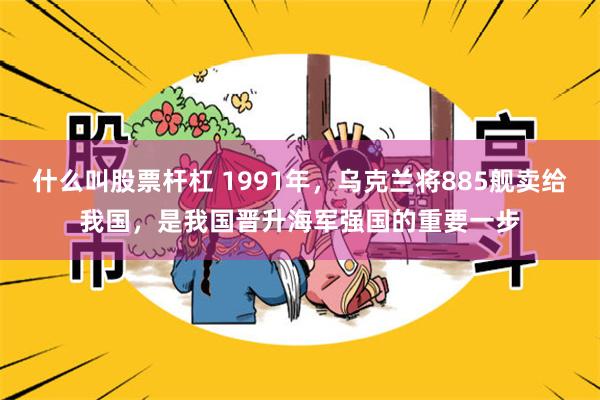 什么叫股票杆杠 1991年，乌克兰将885舰卖给我国，是我国晋升海军强国的重要一步