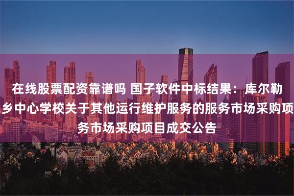 在线股票配资靠谱吗 国子软件中标结果：库尔勒市和什力克乡中心学校关于其他运行维护服务的服务市场采购项目成交公告