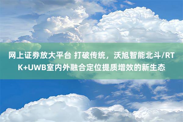 网上证劵放大平台 打破传统，沃旭智能北斗/RTK+UWB室内外融合定位提质增效的新生态