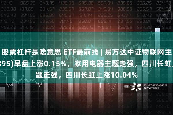 股票杠杆是啥意思 ETF最前线 | 易方达中证物联网主题ETF(159895)早盘上涨0.15%，家用电器主题走强，四川长虹上涨10.04%