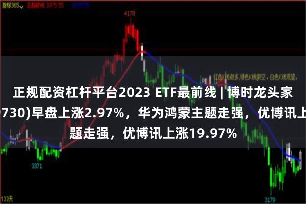 正规配资杠杆平台2023 ETF最前线 | 博时龙头家电ETF(159730)早盘上涨2.97%，华为鸿蒙主题走强，优博讯上涨19.97%