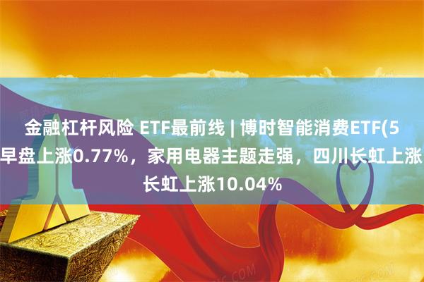 金融杠杆风险 ETF最前线 | 博时智能消费ETF(515920)早盘上涨0.77%，家用电器主题走强，四川长虹上涨10.04%