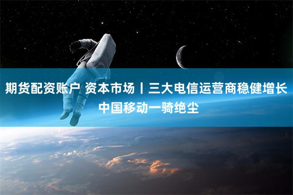 期货配资账户 资本市场丨三大电信运营商稳健增长 中国移动一骑绝尘