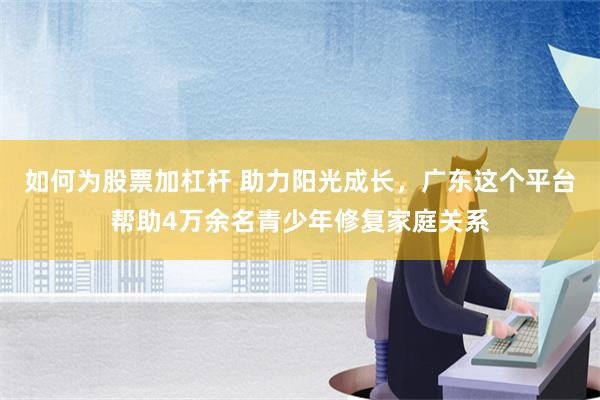 如何为股票加杠杆 助力阳光成长，广东这个平台帮助4万余名青少年修复家庭关系