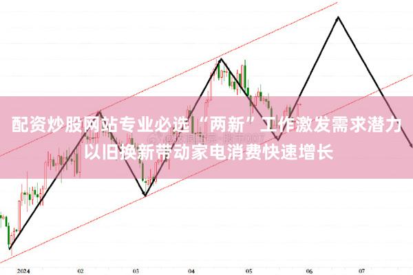 配资炒股网站专业必选 “两新”工作激发需求潜力 以旧换新带动家电消费快速增长