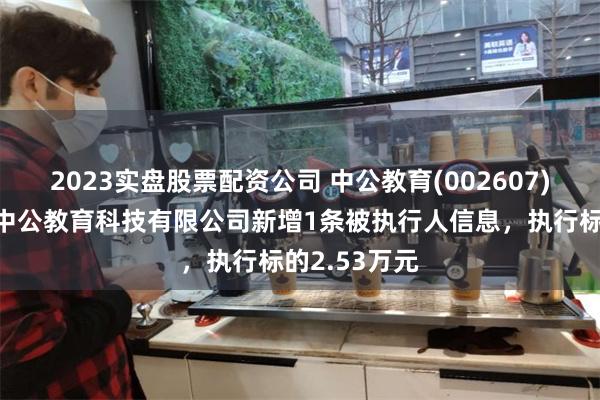 2023实盘股票配资公司 中公教育(002607)控股的北京中公教育科技有限公司新增1条被执行人信息，执行标的2.53万元