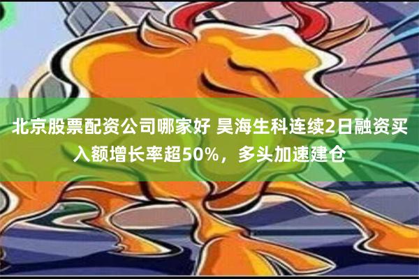 北京股票配资公司哪家好 昊海生科连续2日融资买入额增长率超50%，多头加速建仓