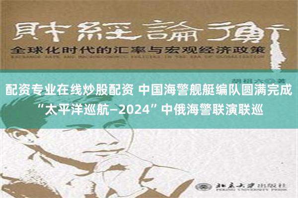 配资专业在线炒股配资 中国海警舰艇编队圆满完成“太平洋巡航—2024”中俄海警联演联巡