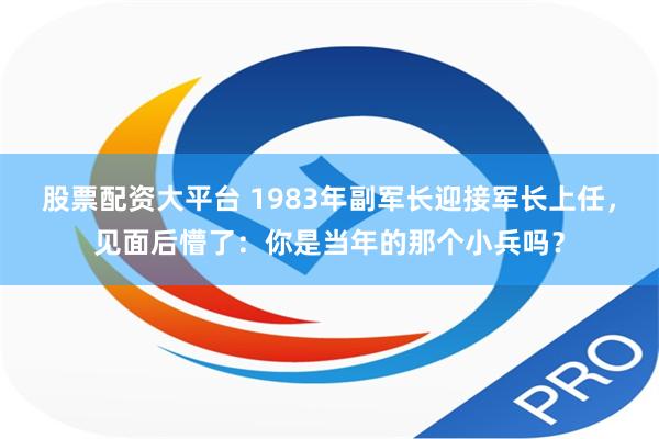 股票配资大平台 1983年副军长迎接军长上任，见面后懵了：你是当年的那个小兵吗？