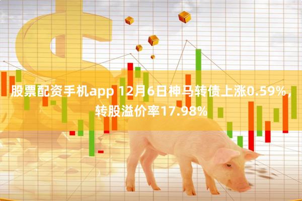 股票配资手机app 12月6日神马转债上涨0.59%，转股溢价率17.98%