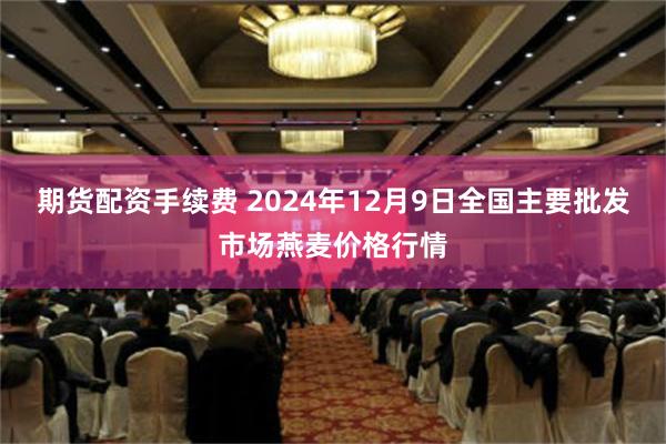 期货配资手续费 2024年12月9日全国主要批发市场燕麦价格行情