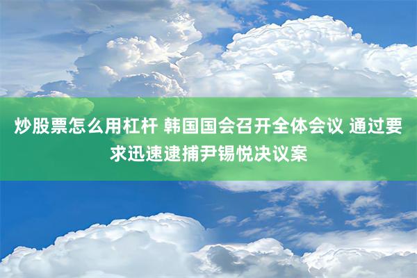 炒股票怎么用杠杆 韩国国会召开全体会议 通过要求迅速逮捕尹锡悦决议案