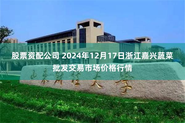 股票资配公司 2024年12月17日浙江嘉兴蔬菜批发交易市场价格行情